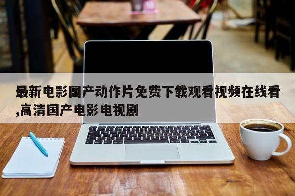最新电影国产动作片免费下载观看视频在线看,高清国产电影电视剧