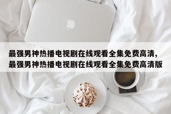 最强男神热播电视剧在线观看全集免费高清,最强男神热播电视剧在线观看全集免费高清版