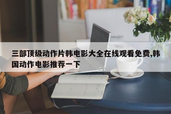 三部顶级动作片韩电影大全在线观看免费,韩国动作电影推荐一下