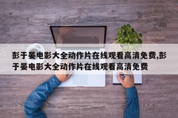 彭于晏电影大全动作片在线观看高清免费,彭于晏电影大全动作片在线观看高清免费