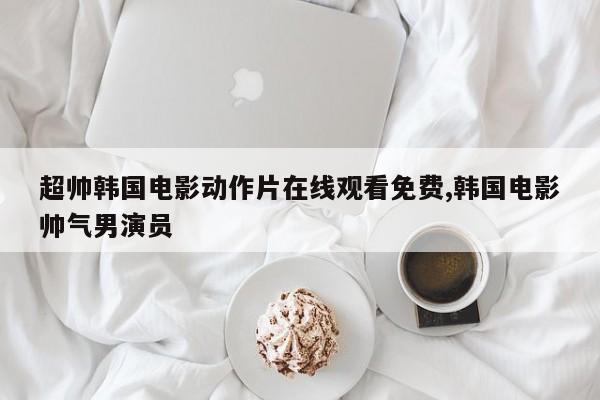 超帅韩国电影动作片在线观看免费,韩国电影帅气男演员