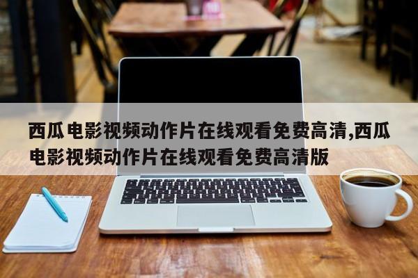 西瓜电影视频动作片在线观看免费高清,西瓜电影视频动作片在线观看免费高清版