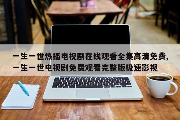 一生一世热播电视剧在线观看全集高清免费,一生一世电视剧免费观看完整版极速影视