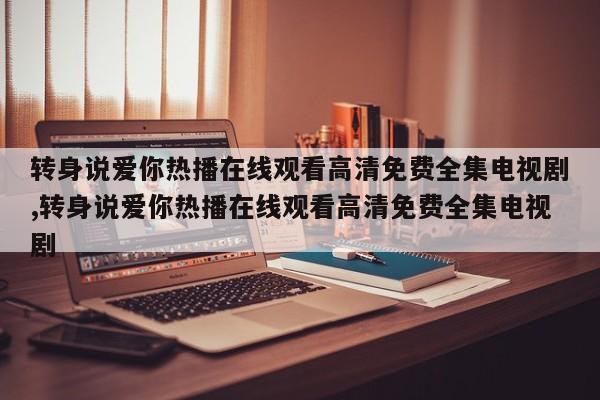 转身说爱你热播在线观看高清免费全集电视剧,转身说爱你热播在线观看高清免费全集电视剧