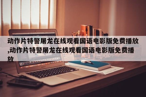 动作片特警屠龙在线观看国语电影版免费播放,动作片特警屠龙在线观看国语电影版免费播放