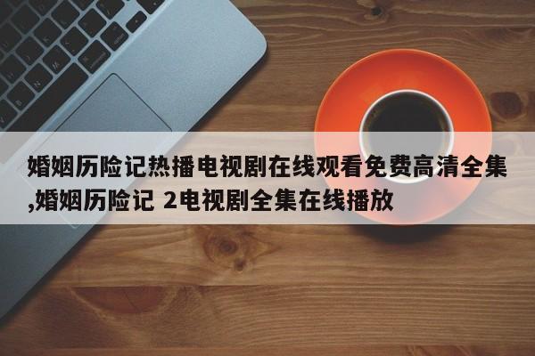 婚姻历险记热播电视剧在线观看免费高清全集,婚姻历险记 2电视剧全集在线播放
