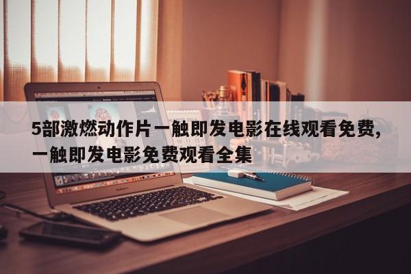 5部激燃动作片一触即发电影在线观看免费,一触即发电影免费观看全集