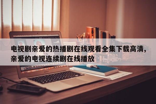 电视剧亲爱的热播剧在线观看全集下载高清,亲爱的电视连续剧在线播放