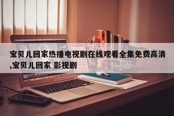 宝贝儿回家热播电视剧在线观看全集免费高清,宝贝儿回家 影视剧