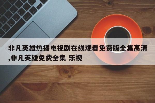 非凡英雄热播电视剧在线观看免费版全集高清,非凡英雄免费全集 乐视