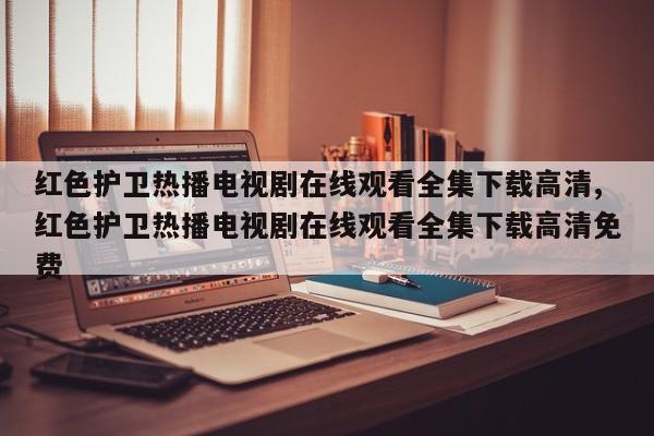 红色护卫热播电视剧在线观看全集下载高清,红色护卫热播电视剧在线观看全集下载高清免费