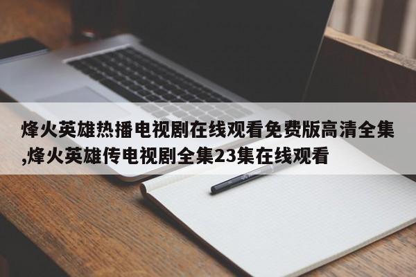 烽火英雄热播电视剧在线观看免费版高清全集,烽火英雄传电视剧全集23集在线观看