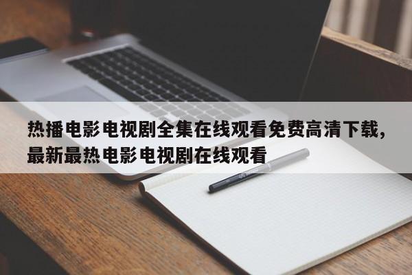 热播电影电视剧全集在线观看免费高清下载,最新最热电影电视剧在线观看