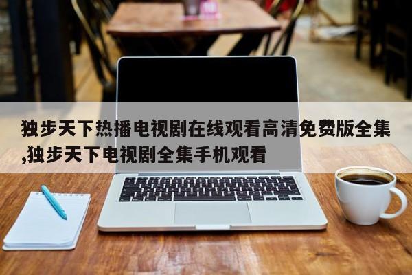独步天下热播电视剧在线观看高清免费版全集,独步天下电视剧全集手机观看
