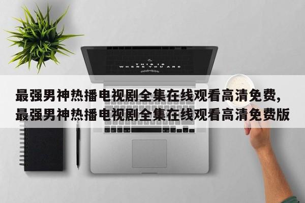 最强男神热播电视剧全集在线观看高清免费,最强男神热播电视剧全集在线观看高清免费版