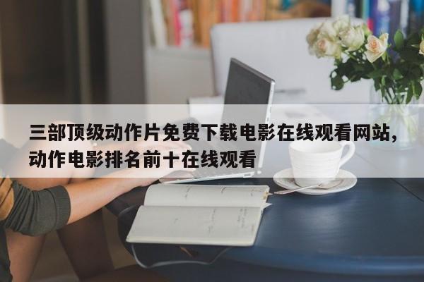 三部顶级动作片免费下载电影在线观看网站,动作电影排名前十在线观看