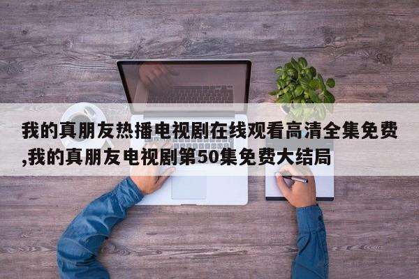 我的真朋友热播电视剧在线观看高清全集免费,我的真朋友电视剧第50集免费大结局