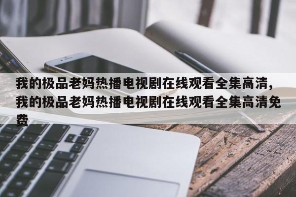 我的极品老妈热播电视剧在线观看全集高清,我的极品老妈热播电视剧在线观看全集高清免费