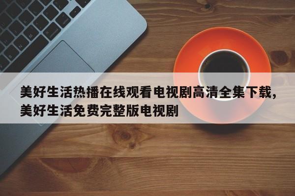 美好生活热播在线观看电视剧高清全集下载,美好生活免费完整版电视剧
