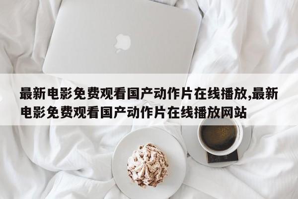 最新电影免费观看国产动作片在线播放,最新电影免费观看国产动作片在线播放网站