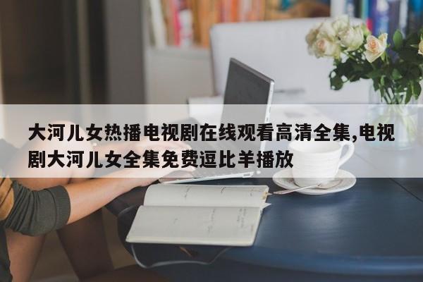 大河儿女热播电视剧在线观看高清全集,电视剧大河儿女全集免费逗比羊播放