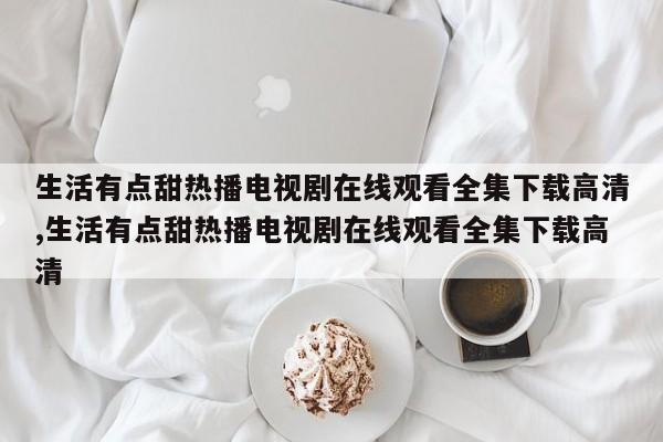 生活有点甜热播电视剧在线观看全集下载高清,生活有点甜热播电视剧在线观看全集下载高清
