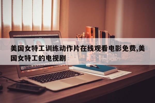 美国女特工训练动作片在线观看电影免费,美国女特工的电视剧