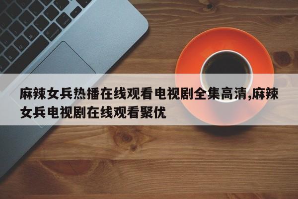 麻辣女兵热播在线观看电视剧全集高清,麻辣女兵电视剧在线观看聚优