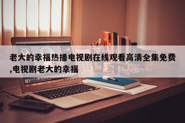 老大的幸福热播电视剧在线观看高清全集免费,电视剧老大的幸福