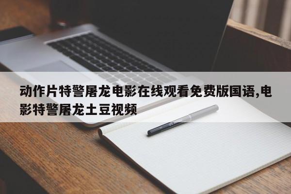 动作片特警屠龙电影在线观看免费版国语,电影特警屠龙土豆视频