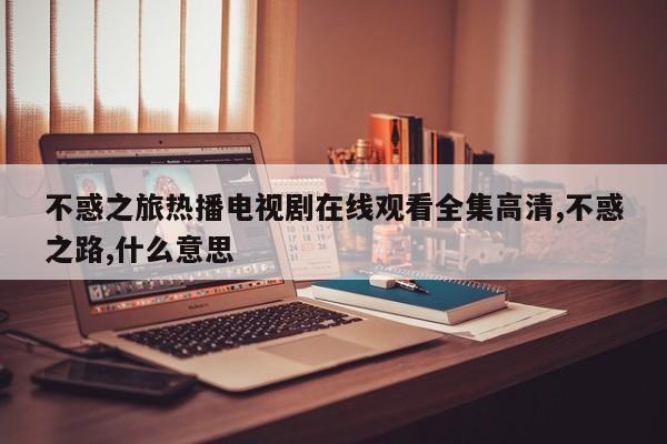 不惑之旅热播电视剧在线观看全集高清,不惑之路,什么意思