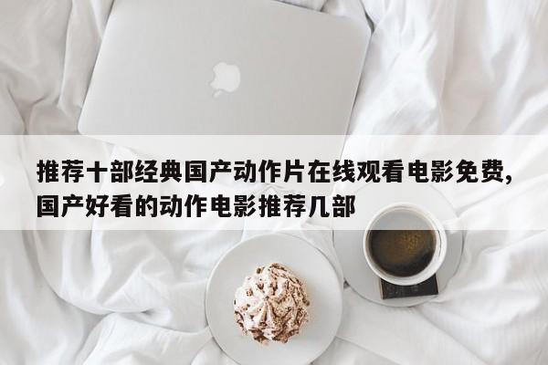 推荐十部经典国产动作片在线观看电影免费,国产好看的动作电影推荐几部