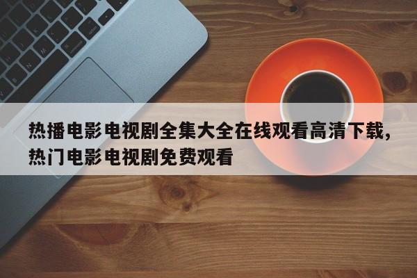 热播电影电视剧全集大全在线观看高清下载,热门电影电视剧免费观看
