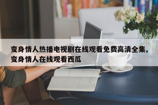 变身情人热播电视剧在线观看免费高清全集,变身情人在线观看西瓜