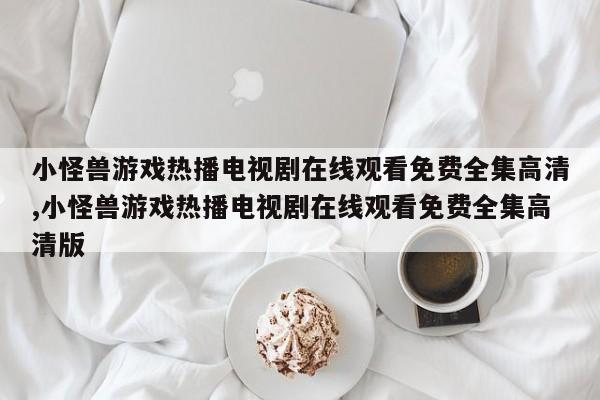 小怪兽游戏热播电视剧在线观看免费全集高清,小怪兽游戏热播电视剧在线观看免费全集高清版