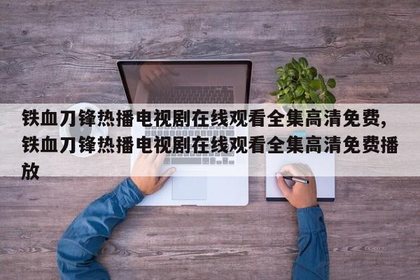 铁血刀锋热播电视剧在线观看全集高清免费,铁血刀锋热播电视剧在线观看全集高清免费播放