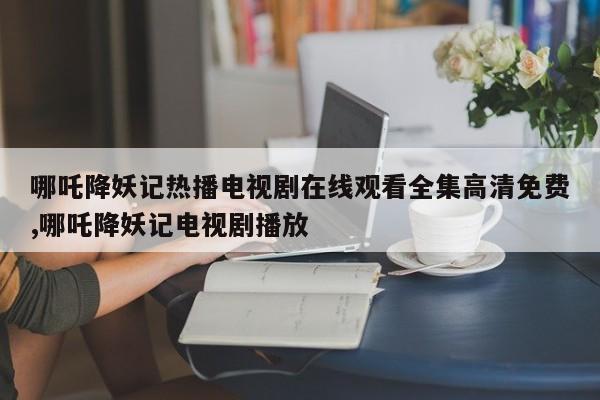 哪吒降妖记热播电视剧在线观看全集高清免费,哪吒降妖记电视剧播放