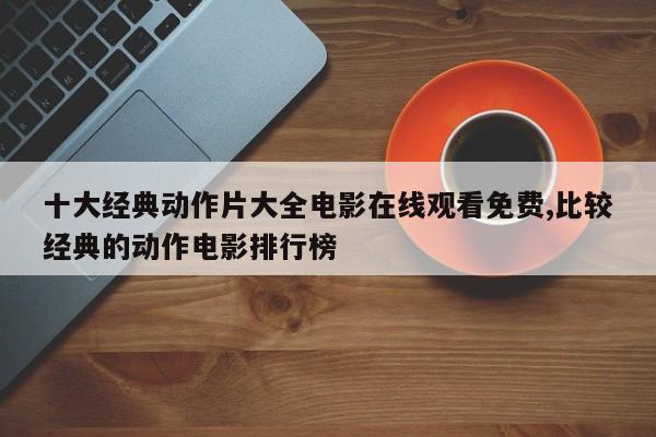 十大经典动作片大全电影在线观看免费,比较经典的动作电影排行榜