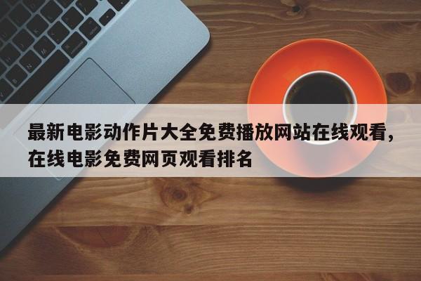 最新电影动作片大全免费播放网站在线观看,在线电影免费网页观看排名