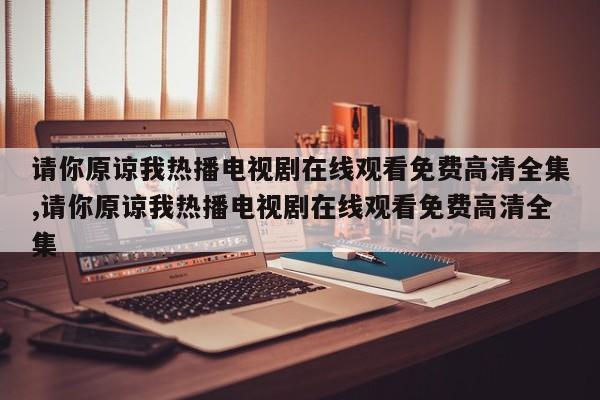 请你原谅我热播电视剧在线观看免费高清全集,请你原谅我热播电视剧在线观看免费高清全集