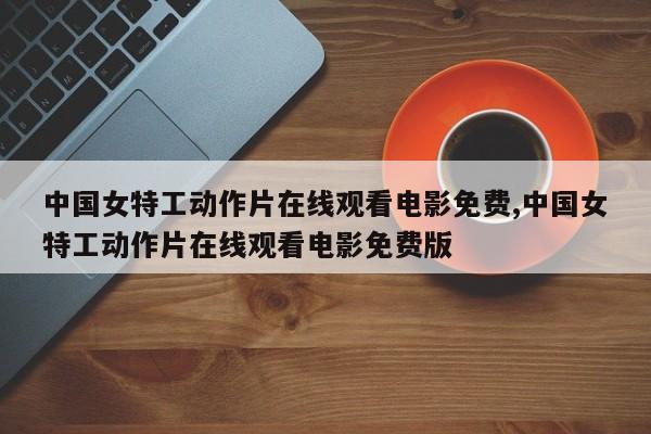 中国女特工动作片在线观看电影免费,中国女特工动作片在线观看电影免费版