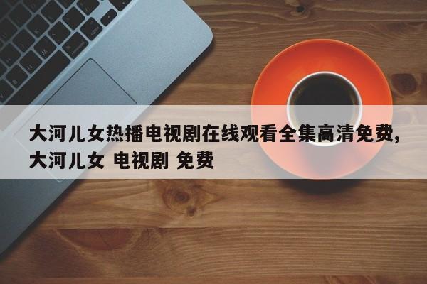 大河儿女热播电视剧在线观看全集高清免费,大河儿女 电视剧 免费
