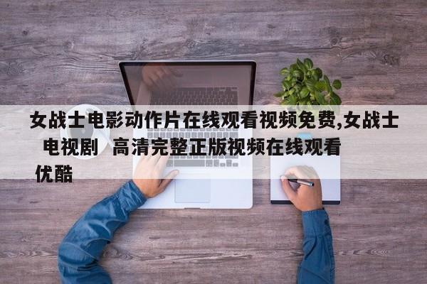 女战士电影动作片在线观看视频免费,女战士  电视剧  高清完整正版视频在线观看  优酷