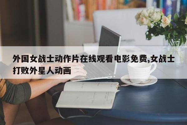 外国女战士动作片在线观看电影免费,女战士打败外星人动画