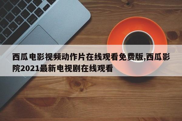 西瓜电影视频动作片在线观看免费版,西瓜影院2021最新电视剧在线观看