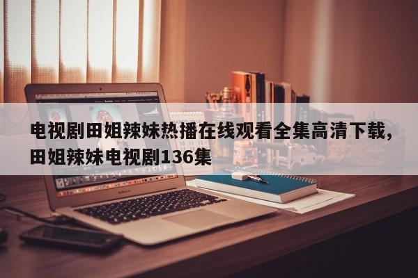电视剧田姐辣妹热播在线观看全集高清下载,田姐辣妹电视剧136集