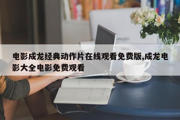 电影成龙经典动作片在线观看免费版,成龙电影大全电影免费观看