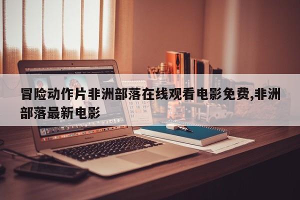 冒险动作片非洲部落在线观看电影免费,非洲部落最新电影