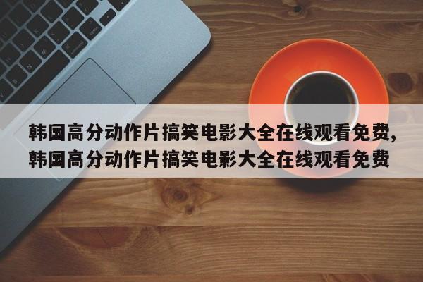韩国高分动作片搞笑电影大全在线观看免费,韩国高分动作片搞笑电影大全在线观看免费