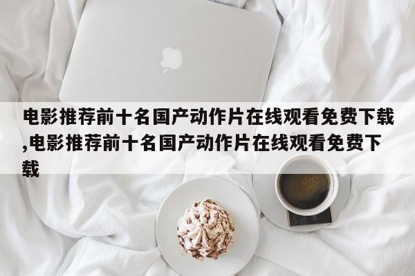 电影推荐前十名国产动作片在线观看免费下载,电影推荐前十名国产动作片在线观看免费下载